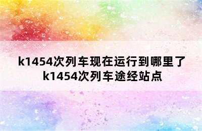 k1454次列车现在运行到哪里了 k1454次列车途经站点